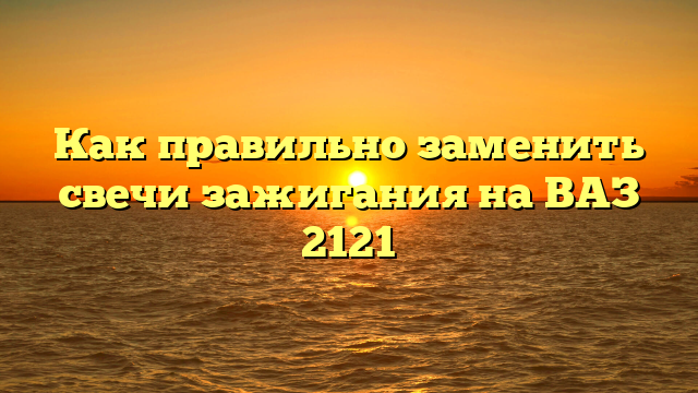Как правильно заменить свечи зажигания на ВАЗ 2121