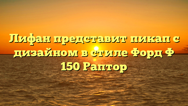 Лифан представит пикап с дизайном в стиле Форд Ф 150 Раптор