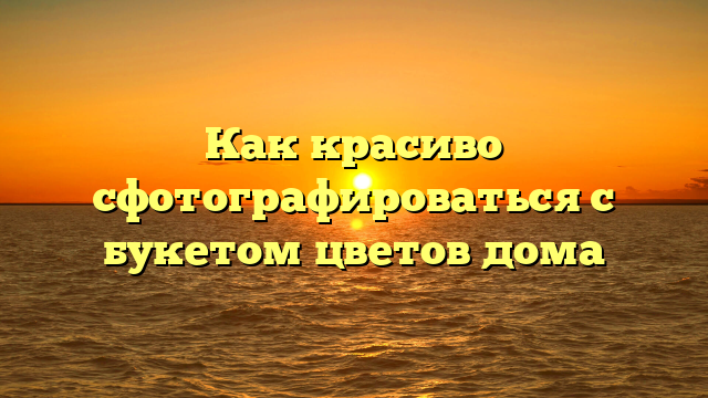 Как красиво сфотографироваться с букетом цветов дома