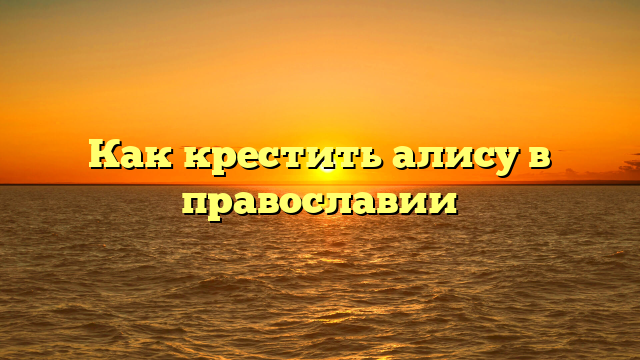 Как крестить алису в православии