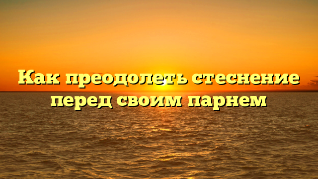 Как преодолеть стеснение перед своим парнем