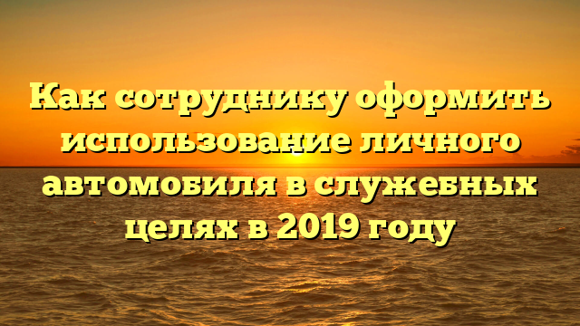 Как сотруднику оформить использование личного автомобиля в служебных целях в 2019 году